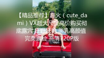 【精品推荐】超火（cute_dami）VX超大尺度高价购买彻底露穴 狂野妖艳 美乳高颜值 完美露脸 高清720P版