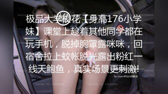 极品大学校花【身高176小学妹】课堂上趁着其他同学都在玩手机，脱掉胸罩露咪咪，回宿舍拉上蚊帐脱光露出粉红一线天鲍鱼，真实场景更刺激!