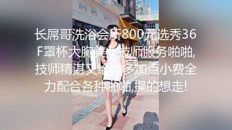 长屌哥洗浴会所800元选秀36F罩杯大胸美女技师服务啪啪,技师精湛又给她多加点小费全力配合各种啪啪,操的想走!