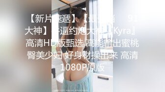 【新片速遞】【最强档❤️91大神】牛逼约炮大神『Kyra』高清HD版甄选 高能输出蜜桃臀美少妇 好身材操出来 高清1080P原版